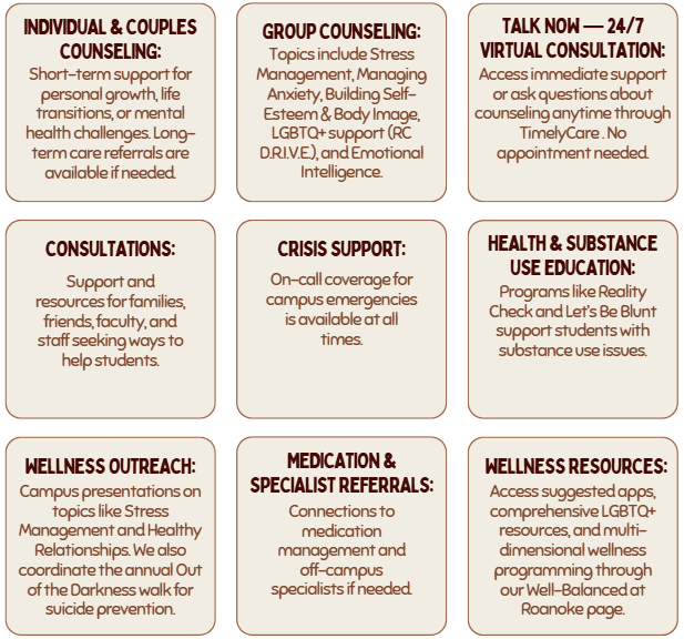 Individual & Couples Counseling: Short-term support for personal growth, life transitions, or mental health challenges. Long-term care referrals are available if needed. Group Counseling: Topics include Stress Management, Managing Anxiety, Building Self-Esteem & Body Image, LGBTQ+ support (RC D.R.I.V.E.), and Emotional Intelligence. Talk Now — 24/7 Virtual Consultation: Access immediate support or ask questions about counseling anytime through TimelyCare . No appointment needed. Consultations: Support and resources for families, friends, faculty, and staff seeking ways to help students. Crisis Support: On-call coverage for campus emergencies is available at all times. Health & Substance Use Education: Programs like Reality Check and Let’s Be Blunt support students with substance use issues. Wellness Outreach: Campus presentations on topics like Stress Management and Healthy Relationships. We also coordinate the annual Out of the Darkness walk for suicide prevention. Medication & Specialist Referrals: Connections to medication management and off-campus specialists if needed. Wellness Resources: Access suggested apps, comprehensive LGBTQ+ resources, and multi-dimensional wellness programming through our Well-Balanced at Roanoke page.