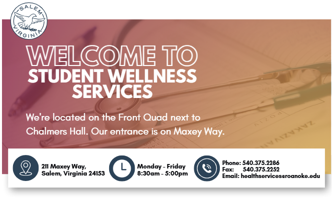 Welcome to student wellness services. we're located on the front quad next to chalmners hall. our entrance is on mAxey way. located: 211 Maxey Way,  Salem, Virginia 24153, Open Monday - Friday 8:30am - 5:00pm, Phone: 540.375.2286 Fax: 540.375.2252 Email: healthservices@roanoke.edu