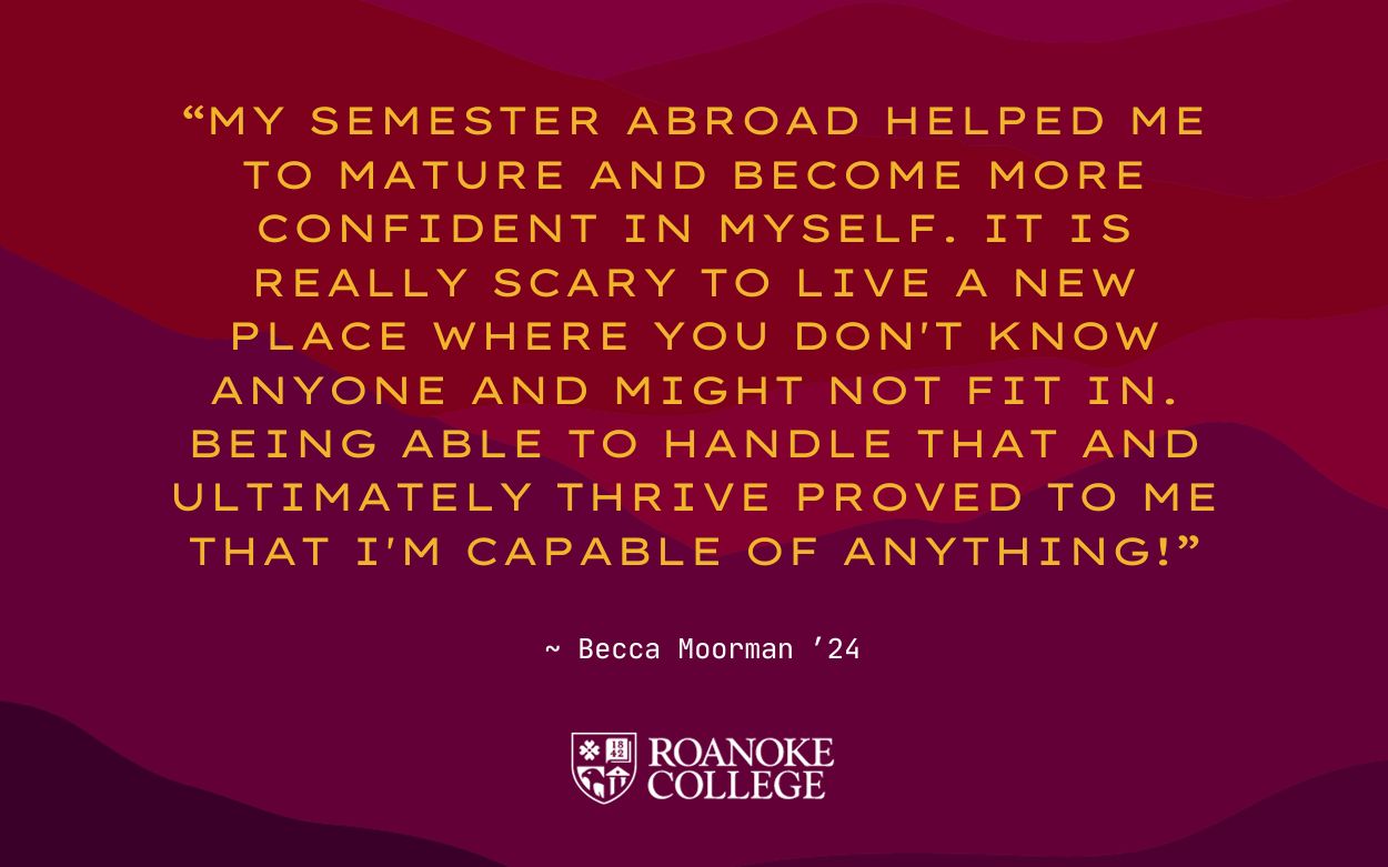 Quote card that reads: “My semester abroad helped me to mature and become more confident in myself. It is really scary to live a new place where you don't know anyone and might not fit in. Being able to handle that and ultimately thrive proved to me that I'm capable of anything!”